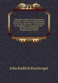Industrial Alcohol, Its Manufacture and Uses: A Practical Treatise Based On Dr. Max Maercker's "Introduction to Distillation" As Revised by Dr. . and Yeast Preparation, Fermentation, Distill