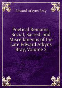 Poetical Remains, Social, Sacred, and Miscellaneous of the Late Edward Atkyns Bray, Volume 2