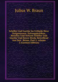 Schiller Und Goethe Im Urtheile Ihrer Zeitgenossen: Zeitungskritiken, Berichte Und Notizen Schiller Und Goethe Und Deren Werke Betreffend Aus Den . Braun, Part 2, volume 2 (German Edition)