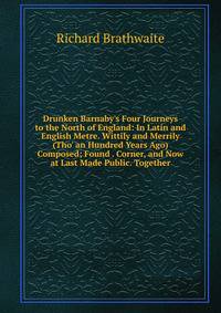 Drunken Barnaby's Four Journeys to the North of England: In Latin and English Metre. Wittily and Merrily (Tho' an Hundred Years Ago) Composed; Found . Corner, and Now at Last Made Public. Together