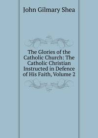 The Glories of the Catholic Church: The Catholic Christian Instructed in Defence of His Faith, Volume 2