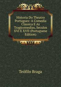 Historia Do Theatro Portuguez: A Comedia Classica E As Tragicomedias, Seculos XVI E XVII (Portuguese Edition)