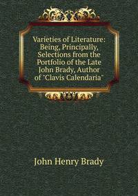 Varieties of Literature: Being, Principally, Selections from the Portfolio of the Late John Brady, Author of "Clavis Calendaria".
