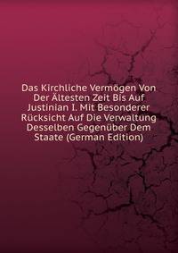 Das Kirchliche Vermogen Von Der Altesten Zeit Bis Auf Justinian I. Mit Besonderer Rucksicht Auf Die Verwaltung Desselben Gegenuber Dem Staate (German Edition)