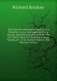 The Country Housewife and Lady'S Director, in the Management of a House, and the Delights and Profits of a Farm: Part II Including a Great Variety of . in St. Jame'S-Market, the Manner of Trus