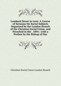 Lombard Street in Lent: A Course of Sermons On Social Subjects Organized by the London Branch of the Christian Social Union, and Preached in the . 1894 ; with a Preface by the Bishop of Dur