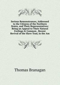 Serious Remonstrances, Addressed to the Citizens of the Northern States, and Their Representatives: Being an Appeal to Their Natural Feelings &amp; Common . Recent Revival of the Slave Trad, in the Am