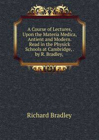 A Course of Lectures, Upon the Materia Medica, Antient and Modern. Read in the Physick Schools at Cambridge, . by R. Bradley, .