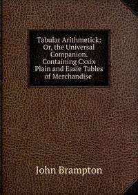 Tabular Arithmetick: Or, the Universal Companion. Containing Cxxix Plain and Easie Tables of Merchandise .