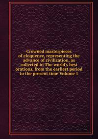 Crowned masterpieces of eloquence, representing the advance of civilization, as collected in The world's best orations, from the earliest period to the present time Volume 1
