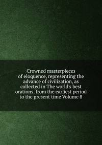 Crowned masterpieces of eloquence, representing the advance of civilization, as collected in The world's best orations, from the earliest period to the present time Volume 8