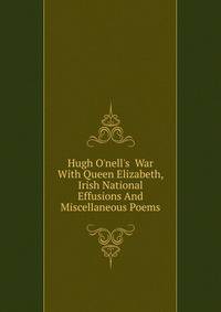Hugh O'nell's War With Queen Elizabeth, Irish National Effusions And Miscellaneous Poems