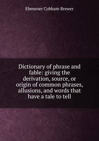 Dictionary of phrase and fable: giving the derivation, source, or origin of common phrases, allusions, and words that have a tale to tell