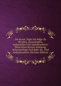 Die Kunst, Vogel Als Balge Zu Bereiten, Auszustopfen, Aufzustellen Und Aufzubewahren: Nebst Einer Kurzen Anleitung, Schmetterlinge Und Kafer Zu . Und Aufzubewahren (German Edition)