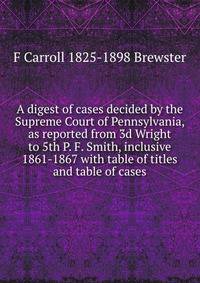 A digest of cases decided by the Supreme Court of Pennsylvania, as reported from 3d Wright to 5th P. F. Smith, inclusive 1861-1867 with table of titles and table of cases