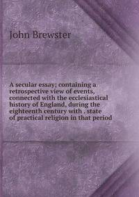 A secular essay; containing a retrospective view of events, connected with the ecclesiastical history of England, during the eighteenth century with . state of practical religion in that period