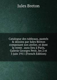 Catalogue des tableaux, pastels &amp; dessins par Jules Breton composant son atelier, et dont la vente . aura lieu ? Paris, Galerie Georges Petit, les 2 et 3 juin 1911 (French Edition)