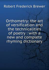 Orthometry: the art of versification and the technicalities of poetry : with a new and complete rhyming dictionary
