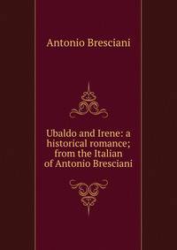 Ubaldo and Irene: a historical romance; from the Italian of Antonio Bresciani