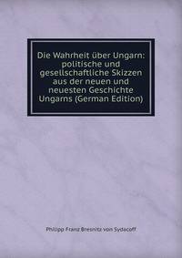 Die Wahrheit uber Ungarn: politische und gesellschaftliche Skizzen aus der neuen und neuesten Geschichte Ungarns (German Edition)