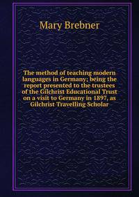The method of teaching modern languages in Germany; being the report presented to the trustees of the Gilchrist Educational Trust on a visit to Germany in 1897, as Gilchrist Travelling Scholar