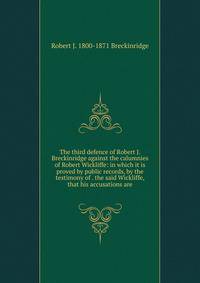 The third defence of Robert J. Breckinridge against the calumnies of Robert Wickliffe: in which it is proved by public records, by the testimony of . the said Wickliffe, that his accusations are