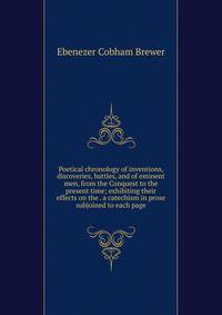 Poetical chronology of inventions, discoveries, battles, and of eminent men, from the Conquest to the present time; exhibiting their effects on the . a catechism in prose subjoined to each page