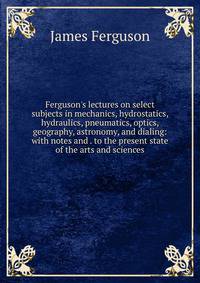 Ferguson's lectures on select subjects in mechanics, hydrostatics, hydraulics, pneumatics, optics, geography, astronomy, and dialing: with notes and . to the present state of the arts and sciences