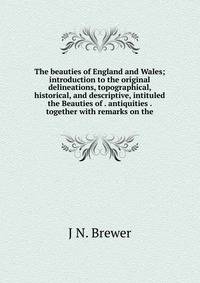 The beauties of England and Wales; introduction to the original delineations, topographical, historical, and descriptive, intituled the Beauties of . antiquities . together with remarks on the