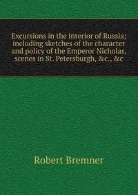Excursions in the interior of Russia; including sketches of the character and policy of the Emperor Nicholas, scenes in St. Petersburgh, &amp;c., &amp;c
