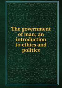 The government of man; an introduction to ethics and politics