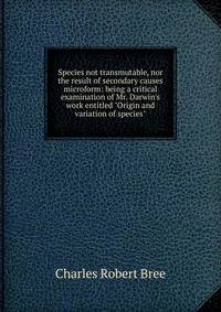 Species not transmutable, nor the result of secondary causes microform: being a critical examination of Mr. Darwin's work entitled "Origin and variation of species"