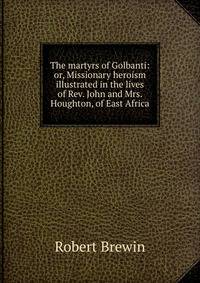 The martyrs of Golbanti: or, Missionary heroism illustrated in the lives of Rev. John and Mrs. Houghton, of East Africa