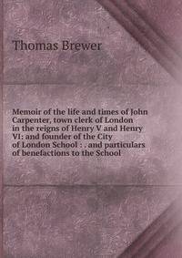 Memoir of the life and times of John Carpenter, town clerk of London in the reigns of Henry V and Henry VI: and founder of the City of London School : . and particulars of benefactions to the School