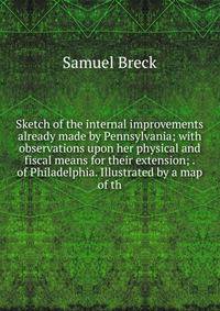 Sketch of the internal improvements already made by Pennsylvania; with observations upon her physical and fiscal means for their extension; . of Philadelphia. Illustrated by a map of th