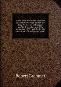 Is the Bible infallible?: speeches in the Rev. Dr. Dods' case in the Free Presbytery of Glasgow on 5th September and 27th November 1877 ; with Dr. C. . the committee of Presbytery's report