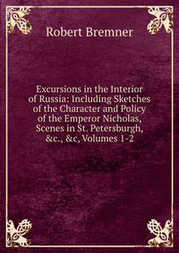Excursions in the Interior of Russia: Including Sketches of the Character and Policy of the Emperor Nicholas, Scenes in St. Petersburgh, &amp;c., &amp;c, Volumes 1-2