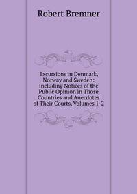 Excursions in Denmark, Norway and Sweden: Including Notices of the Public Opinion in Those Countries and Anecdotes of Their Courts, Volumes 1-2