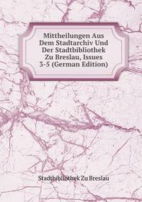 Mittheilungen Aus Dem Stadtarchiv Und Der Stadtbibliothek Zu Breslau, Issues 3-5 (German Edition)