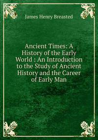 Ancient Times: A History of the Early World : An Introduction to the Study of Ancient History and the Career of Early Man