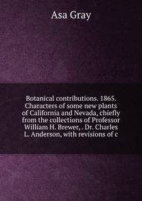 Botanical contributions. 1865. Characters of some new plants of California and Nevada, chiefly from the collections of Professor William H. Brewer, . Dr. Charles L. Anderson, with revisions of c
