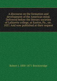 A discourse on the formation and development of the American mind. Delivered before the literary societies of Lafayette college, at Easton, Pa., on . 1837. And now published at their request