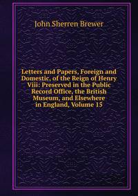 Letters and Papers, Foreign and Domestic, of the Reign of Henry Viii: Preserved in the Public Record Office, the British Museum, and Elsewhere in England, Volume 15