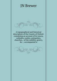 A topographical and historical description of the County of Oxford: containing an account of its towns, cathedra, castles, antiquities, churches, . of the nobility, gentry, &amp;c. ; accompanied w