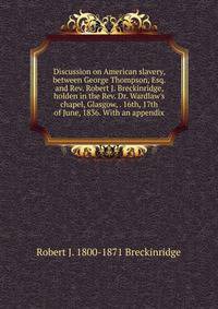 Discussion on American slavery, between George Thompson, Esq. and Rev. Robert J. Breckinridge, holden in the Rev. Dr. Wardlaw's chapel, Glasgow, . 16th, 17th of June, 1836. With an appendix