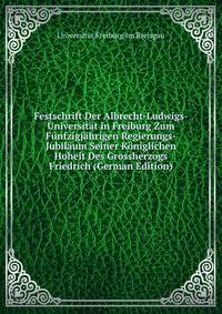 Festschrift Der Albrecht-Ludwigs-Universitat in Freiburg Zum Funfzigjahrigen Regierungs-Jubilaum Seiner Koniglichen Hoheit Des Grossherzogs Friedrich (German Edition)
