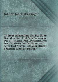 Critische Abhandling Von Der Natur Den Absichten Und Dem Gebrauche Der Gleichnisse, Mit Leyspdelen Aus Dem Schriften Der Beruhmtesten Alten Und Newen . Und Zum Drucke Befordert (German Edition)