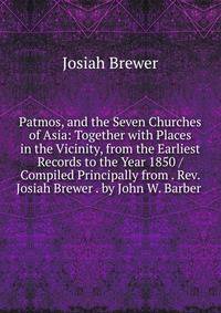 Patmos, and the Seven Churches of Asia: Together with Places in the Vicinity, from the Earliest Records to the Year 1850 / Compiled Principally from . Rev. Josiah Brewer . by John W. Barber .