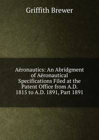 Aeronautics: An Abridgment of Aeronautical Specifications Filed at the Patent Office from A.D. 1815 to A.D. 1891, Part 1891