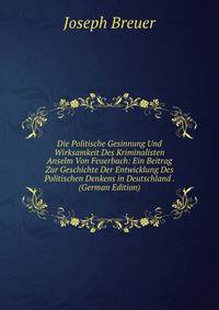 Die Politische Gesinnung Und Wirksamkeit Des Kriminalisten Anselm Von Feuerbach: Ein Beitrag Zur Geschichte Der Entwicklung Des Politischen Denkens in Deutschland . (German Edition)